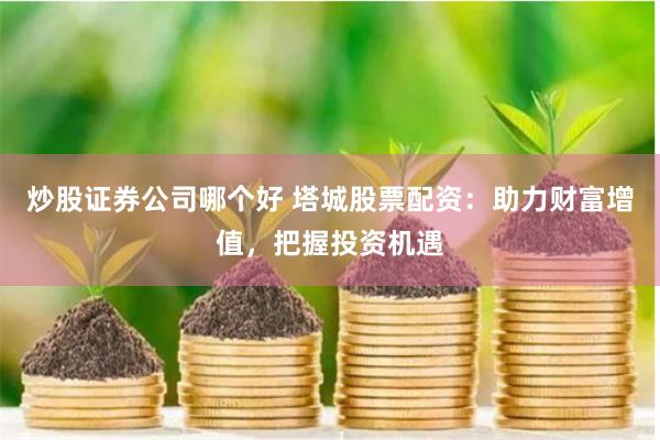 炒股证券公司哪个好 塔城股票配资：助力财富增值，把握投资机遇