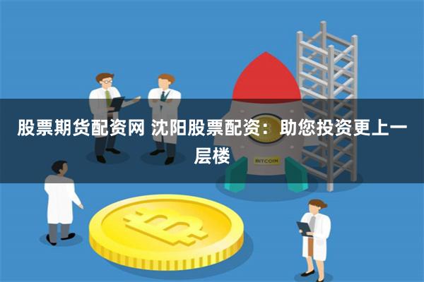 股票期货配资网 沈阳股票配资：助您投资更上一层楼