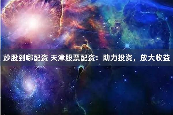 炒股到哪配资 天津股票配资：助力投资，放大收益