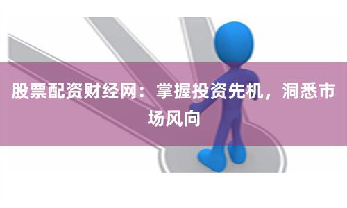 股票配资财经网：掌握投资先机，洞悉市场风向