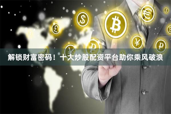 解锁财富密码！十大炒股配资平台助你乘风破浪