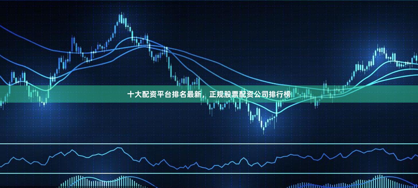 十大配资平台排名最新，正规股票配资公司排行榜