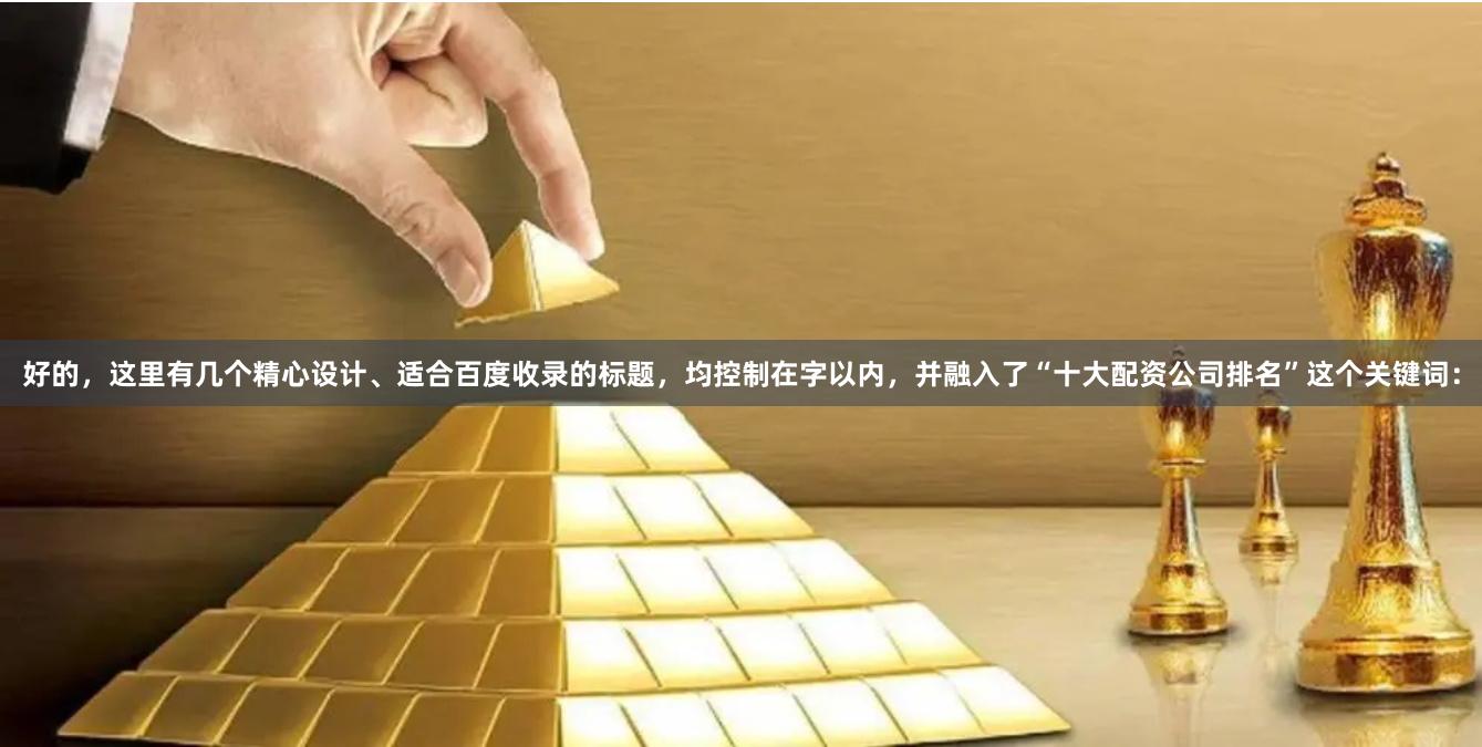 好的，这里有几个精心设计、适合百度收录的标题，均控制在字以内，并融入了“十大配资公司排名”这个关键词：